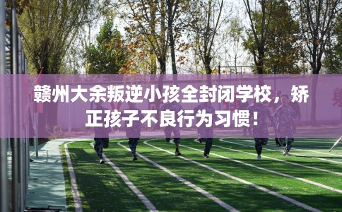 赣州大余叛逆小孩全封闭学校，矫正孩子不良行为习惯！