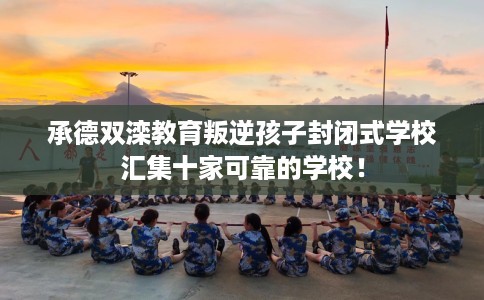 承德双滦教育叛逆孩子封闭式学校汇集十家可靠的学校！
