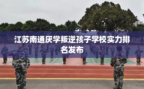 江苏南通厌学叛逆孩子学校实力排名发布