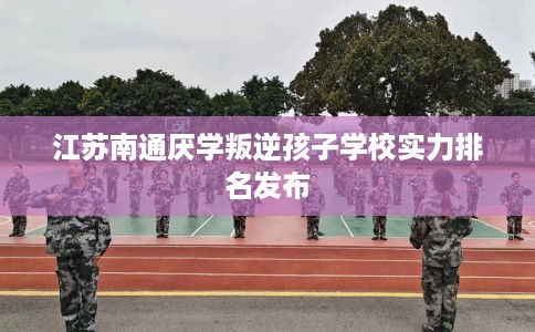 江苏南通厌学叛逆孩子学校实力排名发布