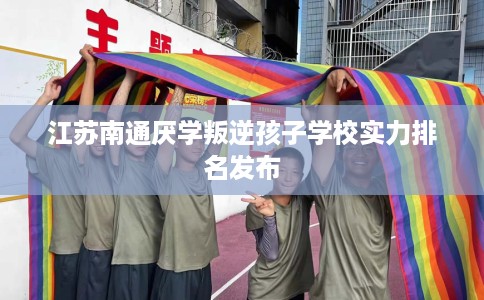 江苏南通厌学叛逆孩子学校实力排名发布