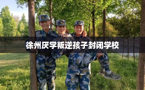 徐州厌学叛逆孩子封闭学校