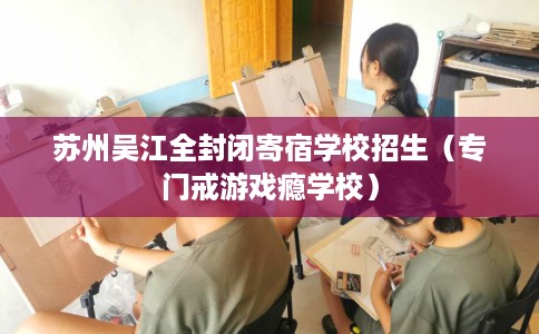苏州吴江全封闭寄宿学校招生（专门戒游戏瘾学校）