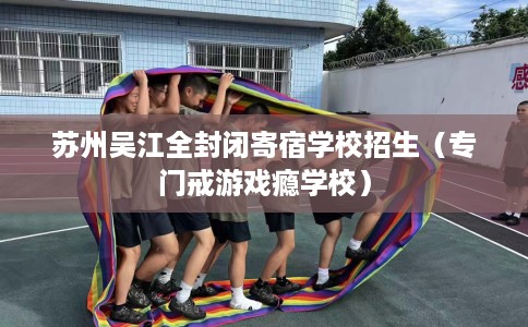 苏州吴江全封闭寄宿学校招生（专门戒游戏瘾学校）