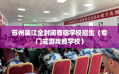 苏州吴江全封闭寄宿学校招生（专门戒游戏瘾学校）