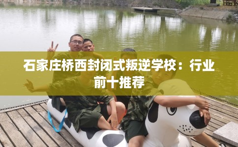 石家庄桥西封闭式叛逆学校：行业前十推荐