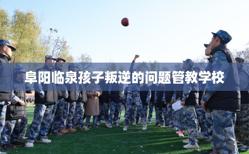 阜阳临泉孩子叛逆的问题管教学校