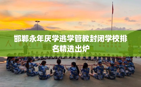 邯郸永年厌学逃学管教封闭学校排名精选出炉