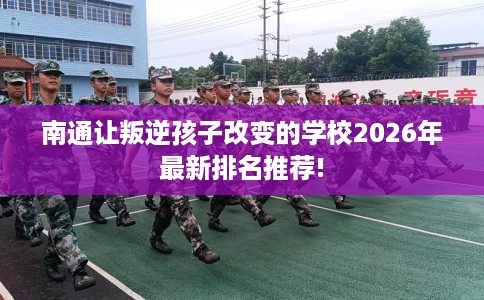 南通让叛逆孩子改变的学校2026年最新排名推荐!