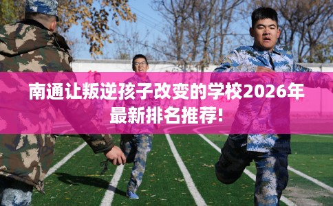 南通让叛逆孩子改变的学校2026年最新排名推荐!