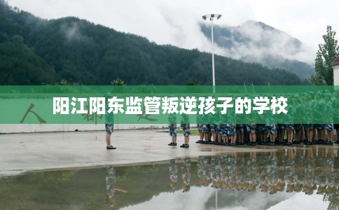 阳江阳东监管叛逆孩子的学校