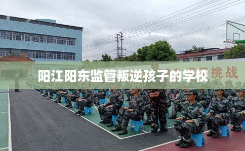 阳江阳东监管叛逆孩子的学校