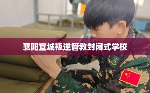 襄阳宜城叛逆管教封闭式学校