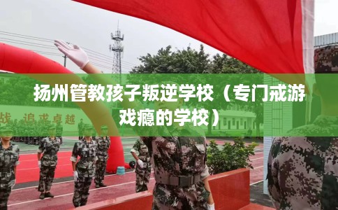 扬州管教孩子叛逆学校（专门戒游戏瘾的学校）
