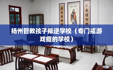 扬州管教孩子叛逆学校（专门戒游戏瘾的学校）