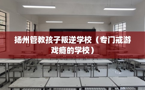 扬州管教孩子叛逆学校（专门戒游戏瘾的学校）