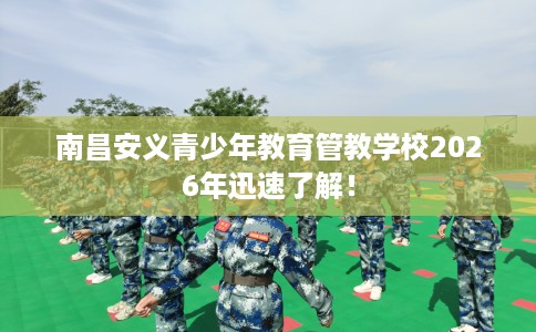 南昌安义青少年教育管教学校2026年迅速了解！