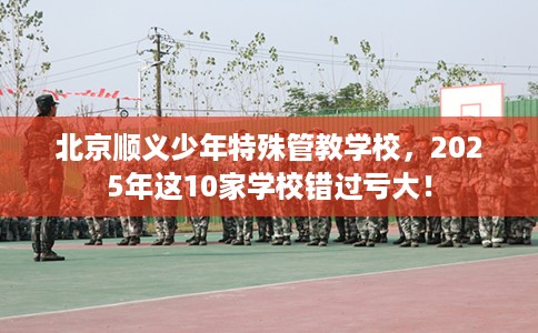 北京顺义少年特殊管教学校，2025年这10家学校错过亏大！