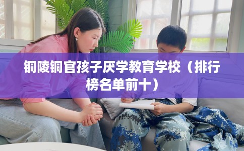 铜陵铜官孩子厌学教育学校（排行榜名单前十）