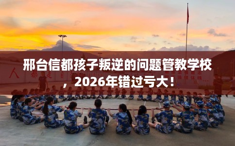 邢台信都孩子叛逆的问题管教学校，2026年错过亏大！