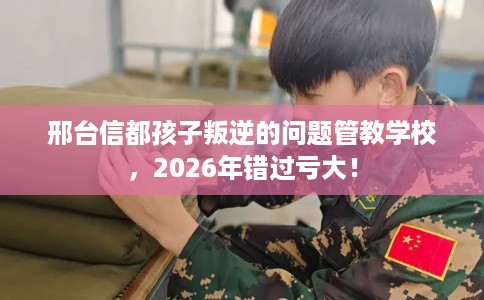 邢台信都孩子叛逆的问题管教学校，2026年错过亏大！