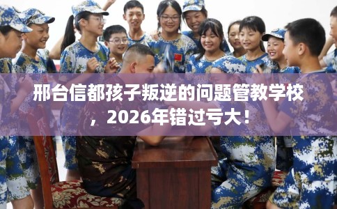 邢台信都孩子叛逆的问题管教学校，2026年错过亏大！
