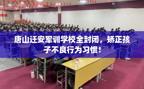 唐山迁安军训学校全封闭，矫正孩子不良行为习惯！