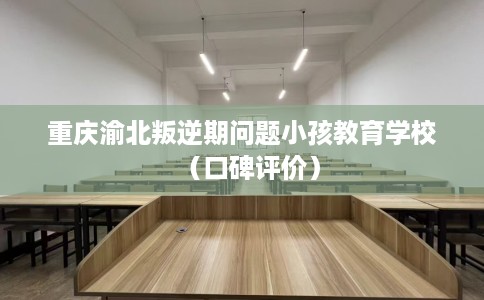 重庆渝北叛逆期问题小孩教育学校（口碑评价）