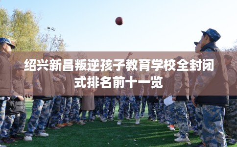 绍兴新昌叛逆孩子教育学校全封闭式排名前十一览