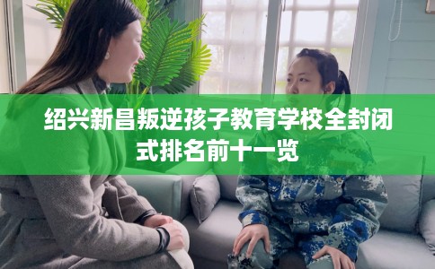 绍兴新昌叛逆孩子教育学校全封闭式排名前十一览