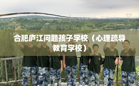合肥庐江问题孩子学校（心理疏导教育学校）