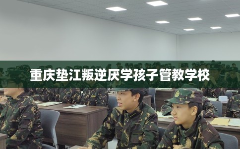 重庆垫江叛逆厌学孩子管教学校