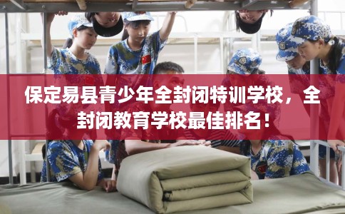 保定易县青少年全封闭特训学校，全封闭教育学校最佳排名！