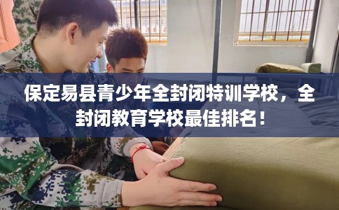 保定易县青少年全封闭特训学校，全封闭教育学校最佳排名！