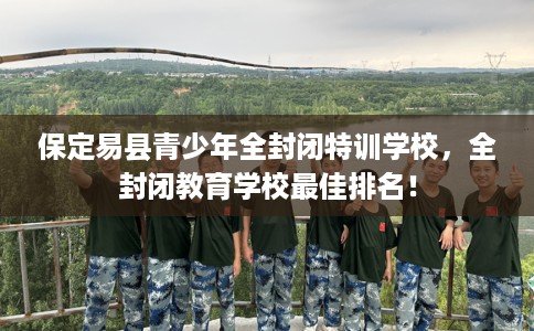 保定易县青少年全封闭特训学校，全封闭教育学校最佳排名！