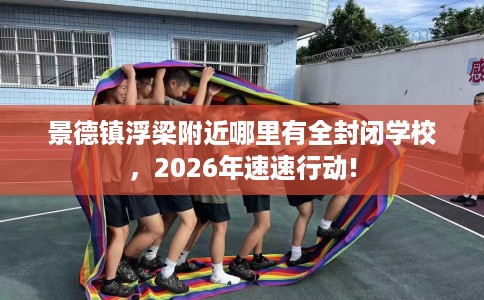 景德镇浮梁附近哪里有全封闭学校，2026年速速行动!