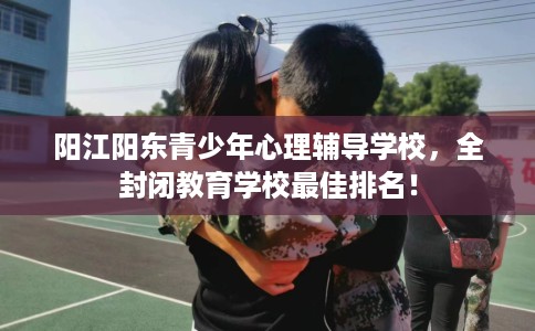 阳江阳东青少年心理辅导学校，全封闭教育学校最佳排名！