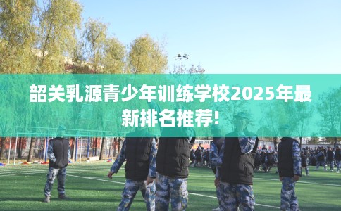 韶关乳源青少年训练学校2025年最新排名推荐!