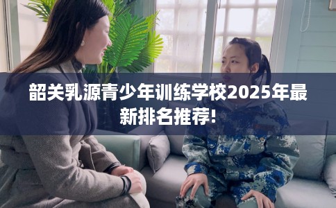 韶关乳源青少年训练学校2025年最新排名推荐!