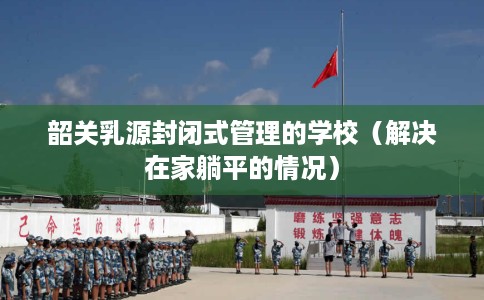 韶关乳源封闭式管理的学校（解决在家躺平的情况）