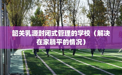 韶关乳源封闭式管理的学校（解决在家躺平的情况）