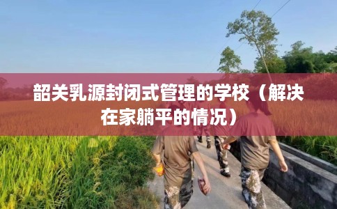 韶关乳源封闭式管理的学校（解决在家躺平的情况）