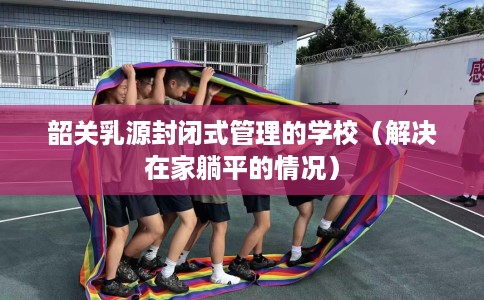韶关乳源封闭式管理的学校（解决在家躺平的情况）