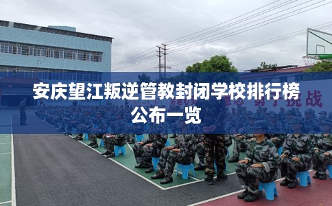 安庆望江叛逆管教封闭学校排行榜公布一览