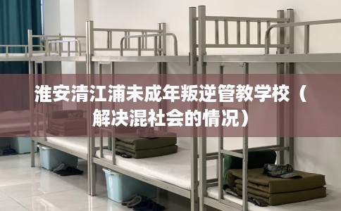 淮安清江浦未成年叛逆管教学校（解决混社会的情况）