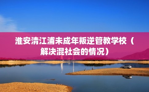 淮安清江浦未成年叛逆管教学校（解决混社会的情况）