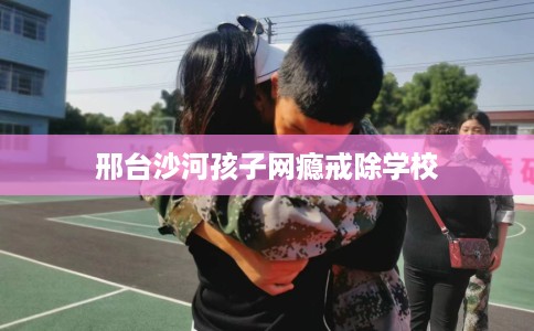 邢台沙河孩子网瘾戒除学校