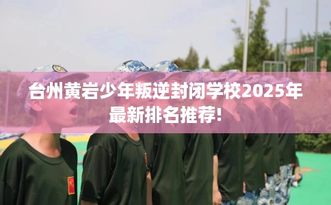 台州黄岩少年叛逆封闭学校2025年最新排名推荐!
