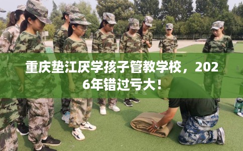 重庆垫江厌学孩子管教学校，2026年错过亏大！