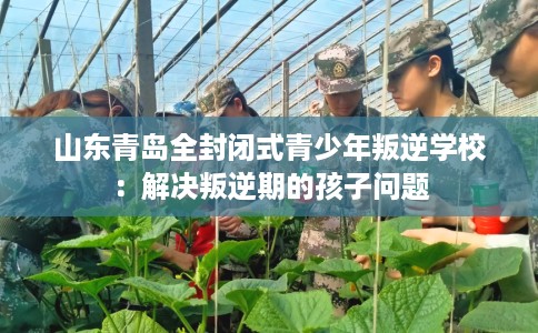 山东青岛全封闭式青少年叛逆学校：解决叛逆期的孩子问题